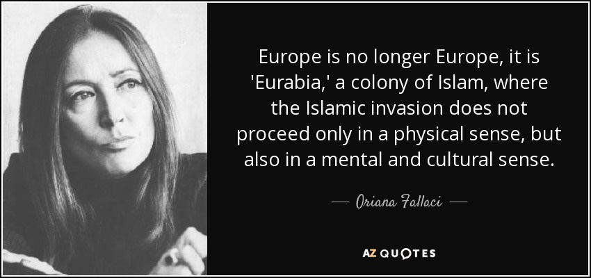 quote-europe-is-no-longer-europe-it-is-eurabia-a-colony-of-islam-where-the-islamic-invasion-oriana-fallaci-9-24-83 quote-europe-is-no-longer-europe-it-is-eurabia-a-colony-of-islam-where-the-islamic-invasion-oriana-fallaci-9-24-83