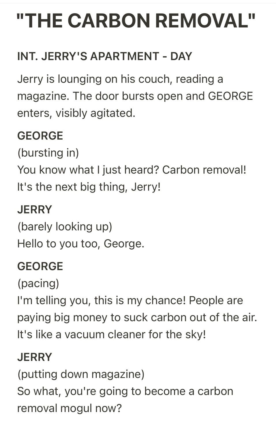 Screenplay page headed "'THE CARBON REMOVAL'". Text: "INT. JERRY'S APARTMENT - DAY. Jerry is lounging on his couch, reading a magazine. The door bursts open and GEORGE enters, visibly agitated. GEORGE (bursting in) You know what I just heard? Carbon removal! It's the next big thing, Jerry! JERRY (barely looking up) Hello to you too, George. GEORGE (pacing) I'm telling you, this is my chance! People are paying big money to suck carbon out of the air. It's like a vacuum cleaner for the sky! JERRY (putting down magazine) So what, you're going to become a carbon removal mogul now?"