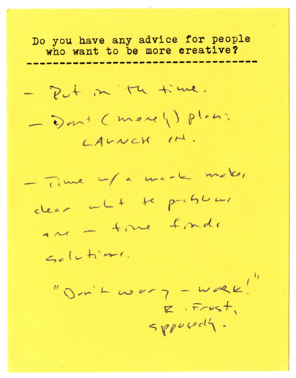 Do you have any advice for people who want to be more creative?  - Put in the time - Don't (merely) plan: LAUNCH IN.  - Time with a work makes clear what the problems are -- time finds solutions.   "Don't worry - work!"  R. Frost, supposedly. 