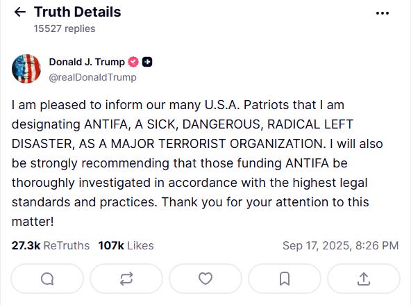 Trump declares on TruthSocial that the idea of anti-fascism is terrorism, given that antifa is an idea, not an organization: "I am pleased to inform our many U.S.A. Patriots that I am designating ANTIFA, A SICK, DANGEROUS, RADICAL LEFT DISASTER, AS A MAJOR TERRORIST ORGANIZATION. I will also be strongly recommending that those funding ANTIFA be thoroughly investigated in accordance with the highest legal standards and practices. Thank you for your attention to this matter!"