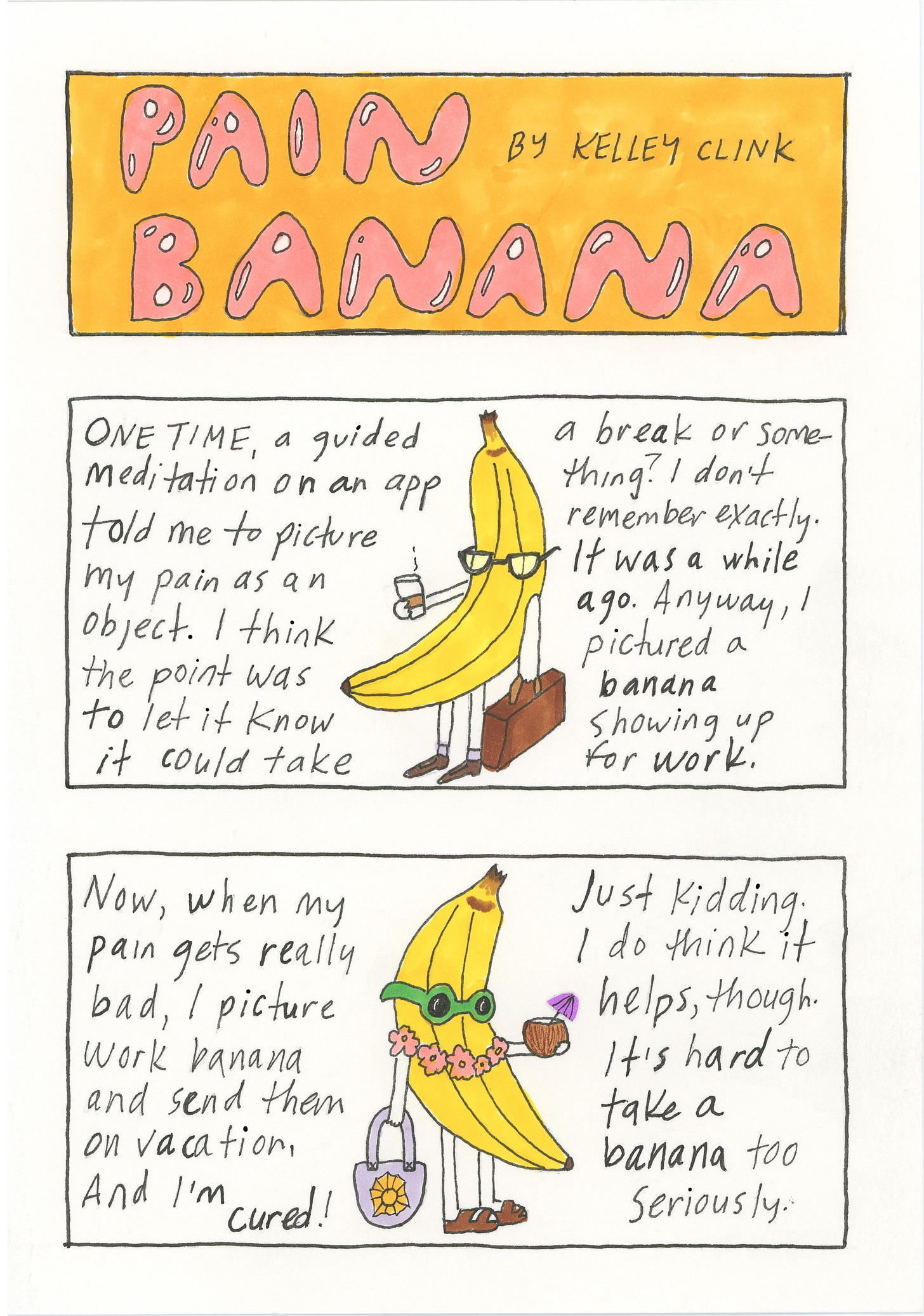 a vertical three panel comic. top panel is title: PAIN BANANA, pink bubble letters on orange background. second panel reads: one time a guided meditation app told me to picture my pain as an object. I think the point was to let it know is could take a break or something? I don't remember exactly. It was a while ago. Anyway, I pictured a banana showing up for work. There is an illustration of a banana in glasses with a briefcase and cup of coffee in the middle of the text. Third panel: now, when my pain gets really bad, I picture work banana and send them on vacation, and I'm cured! Just kidding. I do think it helps though. it's hard to take a banana too seriously. There is an illustration of a banana with a lei, tote bag, sunglasses, and coconut drink in the middle of the text.