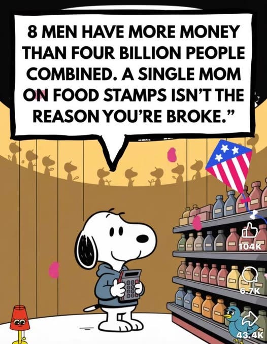May be an image of text that says '8 MEN HAVE MORE MONEY N FOUR BILLION PEOPLE COMBINED. A SINGLE MOM ON FOOD STAMPS ISN'T THE REASON YOU'RE BROKE." 品公 နင်ြို ------104k 104 6.7K ದು 43.4K'