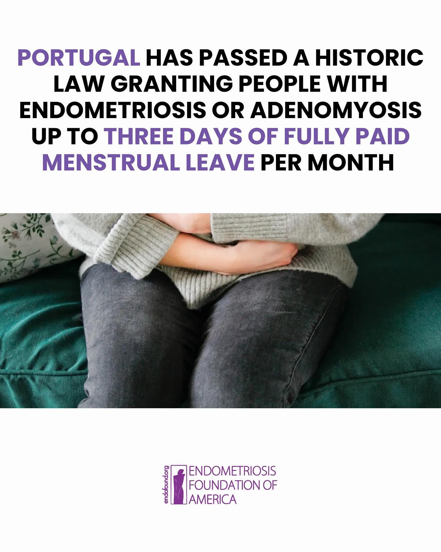 May be an image of 1 person and text that says 'PORTUGAL HAS PASSED A HISTORIC LAW GRANTING PEOPLE WITH ENDOMETRIOSIS OR ADENOMYOSIS UP to THREE DAYS OF FULLY PAID MENSTRUAL LEAVE PER MONTH เน ENDOMETRIOSIS FOUNDATION OF AMERICA'