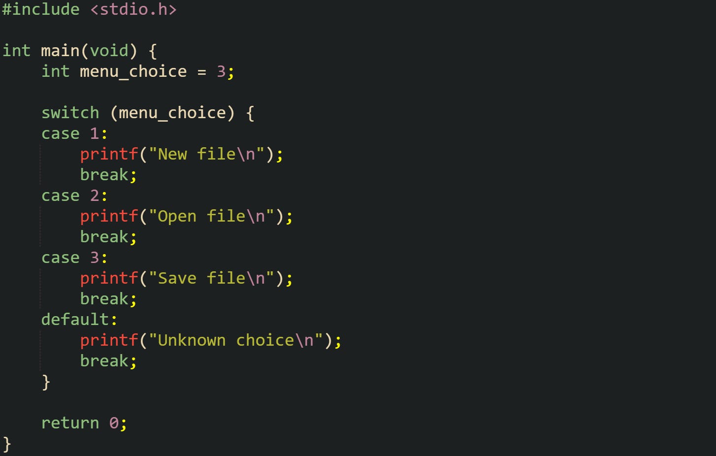 #include <stdio.h> int main(void) { int menu_choice = 3; switch (menu_choice) { case 1: printf("New file\n"); break; case 2: printf("Open file\n"); break; case 3: printf("Save file\n"); break; default: printf("Unknown choice\n"); break; } return 0; } #include <stdio.h> int main(void) { int menu_choice = 3; switch (menu_choice) { case 1: printf("New file\n"); break; case 2: printf("Open file\n"); break; case 3: printf("Save file\n"); break; default: printf("Unknown choice\n"); break; } return 0; }
