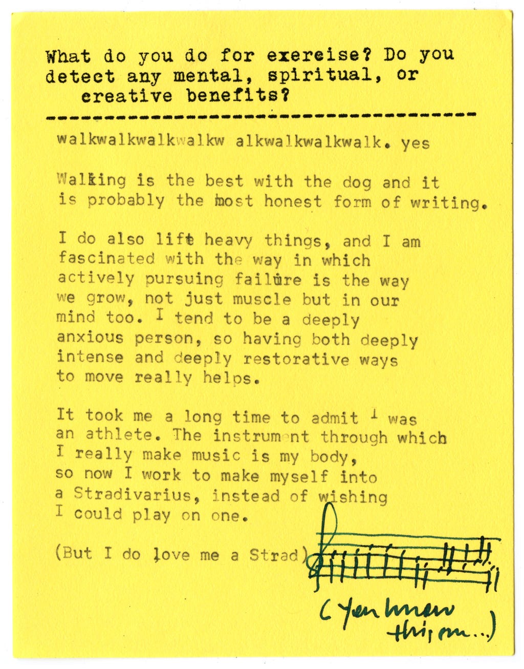 What do you do for exercise? Do you detect any mental, spiritual, or creative benefits?  walkwalkwalkwalkw alkwalkwalkwalk. yes  Walking is the best with the dog and it is probably the most honest form of writing.  I do also lift heavy things, and I am fascinated with the way in which actively pursuing failure is the way we grow, not just muscle but in our mind too. I tend to be a deeply anxious person, so having both deeply intense and deeply restorative ways to move really helps.  It took me a long time to admit I was an athlete. The instrument through which I really make music is my body, so now I work to make myself into a Stradivarius, instead of wishing I could play on one•  (But I do love me a Strad)