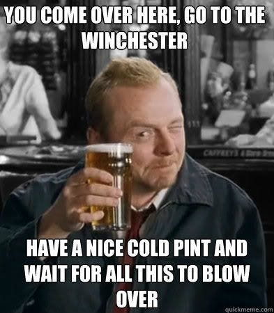 you come over here, go to the winchester have a nice cold pint and wait for all this to blow over you come over here, go to the winchester have a nice cold pint and wait for all this to blow over