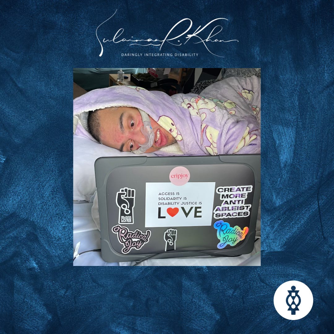 MAGE DESCRIPTION: Bold, wild, fearless existence. In the middle of an abstract dark blue background is a photo of Sulaiman (a wholeheartedly Disabled AF and British-Pakistani man) lying in bed on his right with a nasal ventilator mask over his face as he works on his MacBook Pro laptop. On the grey case of his MacBook Pro are 7 stickers on the back of the screen via Sulaiman himself and his Disabled global kin (by bond) – Jennifer White-Johnson, Alice Wong, Sandy Ho, and Mia Mingus. Sticker 1 is a circular pink sticker with red text that says “Cripjoy.” Sticker 2 is a sticker with a white background featuring a gradient black to purple text that says “Create More Anti-Ableist Spaces” in capital letters. Stickers 3 and 4 are of cursive text that says “Radical Joy,” one a sticker of pink text with a black outline and the other a colourful holographic sticker. Sticker 5 is a graphic of the black power fist against a white background with the infinity symbol and the words “Black Disabled Lives Matter” written in bold white font placed down the wrist of the fist. Sticker 6 is a graphic of the black power fist against a white background with the infinity symbol for neurodiversity in bold white lines placed down the wrist of the fist. Finally, sticker 7 is an extensive rectangular white background with black text over 4 lines; on lines 1 to 3, the text says, “Access is… Solidarity is… Disability Justice is…” and on line 4, the larger text says, “Love” in capital letters with the “o” replaced with a red heart emoji. Sulaiman is wearing his Bunny Oodie (“like a jumper crossed with a blanket crossed with a cloud”) in purple via @the_oodie, and he feels calm as he works on his MacBook Pro. At the top middle of the image is cursive white text that says, “Sulaiman R. Khan.” Below it, in all caps, white text is “Daringly Integrating Disability.” And At the bottom right corner of the image is the social logo of ThisAbility Limited in all white featuring the Adinkra symbol for interdependence. DESCRIPTION ENDS. 