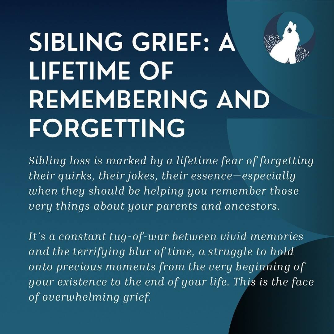 In white text on a teal background with varying shades of teal half circles, white headline text in reads, “Sibling Grief: A Lifetime of Remembering and Forgetting”followed by italic subtext that says, “Sibling loss is marked by a lifetime fear of forgetting their quirks, their jokes, their essence—especially when they should be helping you remember those very things about your parents and ancestors.It's a constant tug-of-war between vivid memories and the terrifying blur of time, a struggle to hold onto precious moments from the very beginning of your existence to the end of your life. This is the face of overwhelming grief.”A circle showing the Broken Pack logo is on the right with a howling, crying wolf is also shown. In white text on a teal background with varying shades of teal half circles, white headline text in reads, “Sibling Grief: A Lifetime of Remembering and Forgetting”followed by italic subtext that says, “Sibling loss is marked by a lifetime fear of forgetting their quirks, their jokes, their essence—especially when they should be helping you remember those very things about your parents and ancestors.It's a constant tug-of-war between vivid memories and the terrifying blur of time, a struggle to hold onto precious moments from the very beginning of your existence to the end of your life. This is the face of overwhelming grief.”A circle showing the Broken Pack logo is on the right with a howling, crying wolf is also shown.