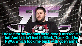 Those first six months were hard. I missed it a lot! And I didn't feel fulfilled. Thank God for PWG, which welcomed me back with open arms. If I hadn't had PWG, I'd've quit wrestling.