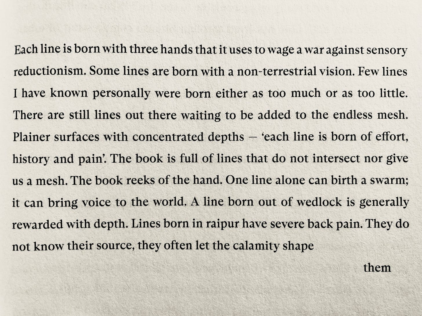 Each line is born with three hands that it uses to wage a war against sensory reductionism. Some lines are born with a non-terrestrial vision. Few lines I have known personally were born either as too much or as too little. There are still lines out there waiting to be added to the endless mesh. Plainer surfaces with concentrated depths - 'each line is born of effort, history and pain'. The book is full of lines that do not intersect nor give us a mesh. The book reeks of the hand. One line alone can birth a swarm; it can bring voice to the world. A line born out of wedlock is generally rewarded with depth. Lines born in raipur have severe back pain. They do not know their source, they often let the calamity shape                           them