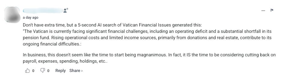 A second comment says “Don’t have extra time, but a 5-second AI search of Vatican Financial Issues generated this: ‘The Vatican is currently facing significant financial challenges, including an operating deficit and a substantial shortfall in its pension fund. Rising operational costs and limited income sources, primarily from donations and real estate, contribute to its ongoing financial dificulties.’ In business, this doesnt seem like the time to start being magnanimous. In fact, it IS the time to be considering cutting back on payroll, spending, holdings, etc.”
