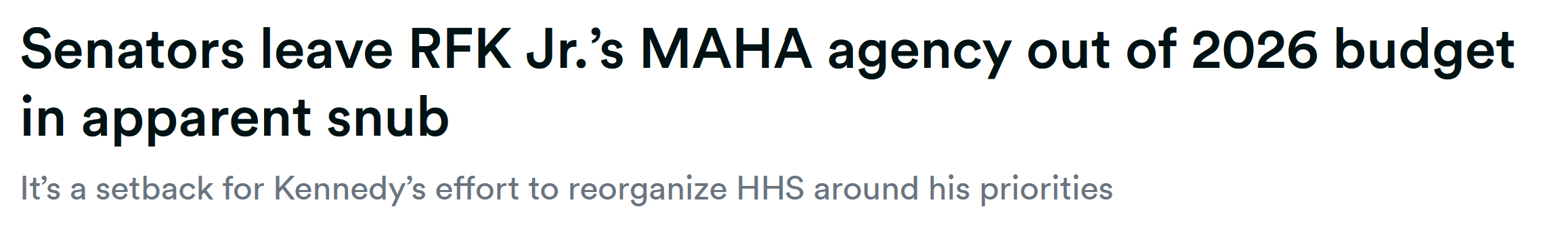 Senators leave RFK Jr.’s MAHA agency out of 2026 budget in apparent snub It’s a setback for Kennedy’s effort to reorganize HHS around his priorities Senators leave RFK Jr.’s MAHA agency out of 2026 budget in apparent snub It’s a setback for Kennedy’s effort to reorganize HHS around his priorities