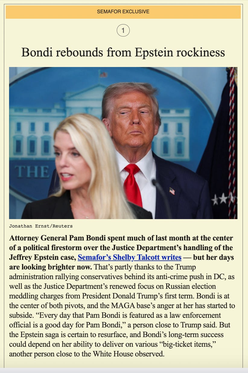 Screenshot of Semafor newsletter with headline that says, 'Bondi rebounds from Epstein rockiness.' The text says, 'Attorney General Pam Bondi spent much of last month at the center of a political firestorm over the Justice Department’s handling of the Jeffrey Epstein case, Semafor’s Shelby Talcott writes — but her days are looking brighter now. That’s partly thanks to the Trump administration rallying conservatives behind its anti-crime push in DC, as well as the Justice Department’s renewed focus on Russian election meddling charges from President Donald Trump’s first term. Bondi is at the center of both pivots, and the MAGA base’s anger at her has started to subside. “Every day that Pam Bondi is featured as a law enforcement official is a good day for Pam Bondi,” a person close to Trump said. But the Epstein saga is certain to resurface, and Bondi’s long-term success could depend on her ability to deliver on various “big-ticket items,” another person close to the White House observed. Screenshot of Semafor newsletter with headline that says, 'Bondi rebounds from Epstein rockiness.' The text says, 'Attorney General Pam Bondi spent much of last month at the center of a political firestorm over the Justice Department’s handling of the Jeffrey Epstein case, Semafor’s Shelby Talcott writes — but her days are looking brighter now. That’s partly thanks to the Trump administration rallying conservatives behind its anti-crime push in DC, as well as the Justice Department’s renewed focus on Russian election meddling charges from President Donald Trump’s first term. Bondi is at the center of both pivots, and the MAGA base’s anger at her has started to subside. “Every day that Pam Bondi is featured as a law enforcement official is a good day for Pam Bondi,” a person close to Trump said. But the Epstein saga is certain to resurface, and Bondi’s long-term success could depend on her ability to deliver on various “big-ticket items,” another person close to the White House observed.