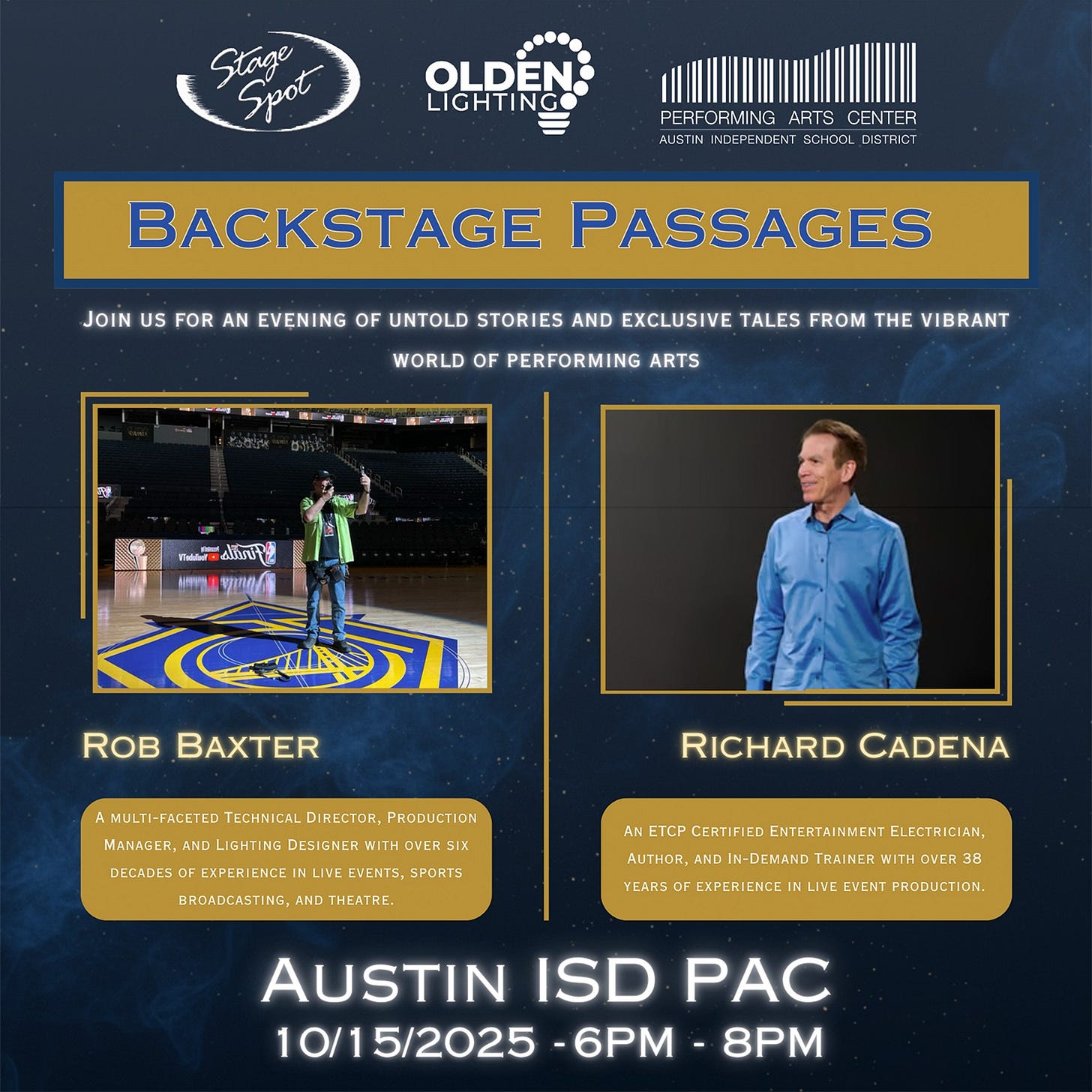 May be an image of 2 people and text that says 'SSpot Stage ..... OLDEN LIGHTING PERFORMING ARTS CENTER AUSTIN INDEFENDENT ECHOCL DISTRIC BACKSTAGE JOIN US FOR AN EVENING OF UNTOLD STORIES AND EXCLUSIVE TALES FROM THE VIBRANT PASSAGES WORLD OF PERFORMING ARTS 지운 na ារម្រ tei ጥብ/ስ ROB BAXTER AMULTI-FACETED TECHNICAL DIRECTOR PRODUCTION MANAGER LIGHTING DESIGNER WITH OVER SIX INLIVE RICHARD CADENA DECADES BROADCASTING, AND THEATRE. SPORTS AN ETCP CERTIFIED IED ENTERTAINMENT ELECTRICIAN, AUTHOR, ANDI IN-DEMAND TRAINERV YEARS EXPERIENCE LIVE EVENT PRODUCTION. 38 AUSTIN ISD PAC 10/15/2025 -6PM 8PM'