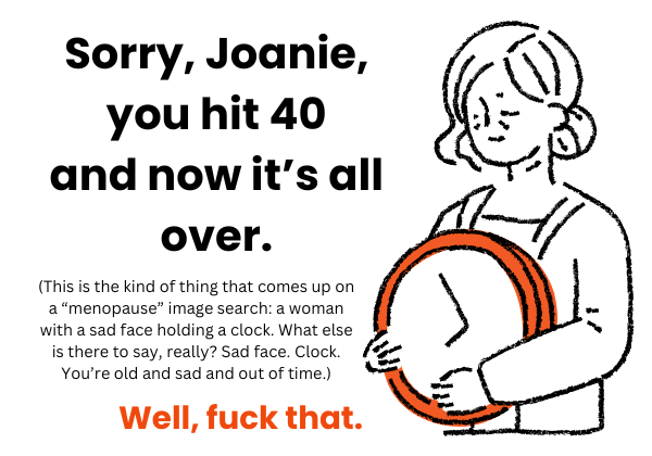 Illustration of a woman with a sad face holding a clock and the text: Sorry, Joanie, you hit 40 and now it's all over. (This is the kind of thing that comes up on a menopause image search: a woman with a sad face holding a clock. What else is there to say, really? Sad face. Clock. You're old and sad and out of time.) Well, fuck that. Illustration of a woman with a sad face holding a clock and the text: Sorry, Joanie, you hit 40 and now it's all over. (This is the kind of thing that comes up on a menopause image search: a woman with a sad face holding a clock. What else is there to say, really? Sad face. Clock. You're old and sad and out of time.) Well, fuck that.