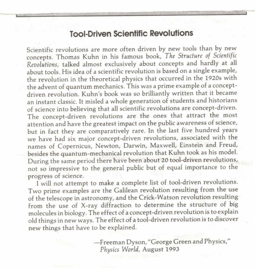 Tool-Driven Scientific Revolutions Scientific revolutions are more often driven by new tools than by new concepts. Thomas Kuhn in his famous book, The Structure of Scientific Revolutions, talked almost exclusively about concepts and hardly at all about tools. His idea of a scientific revolution is based on a single example, the revolution in the theoretical physics that occurred in the 1920s with the advent of quantum mechanics. This was a prime example of a concept-driven revolution. Kuhn's book was so brilliantly written that it became an instant classic. It misled a whole generation of students and historians of science into believing that all scientific revolutions are concept-driven. The concept-driven revolutions are the ones that attract the most attention and have the greatest impact on the public awareness of science, but in fact they are comparatively rare. In the last five hundred years we have had six major concept-driven revolutions, associated with the names of Copernicus, Newton, Darwin, Maxwell, Einstein and Freud, besides the quantum-mechanical revolution that Kuhn took as his model. During the same period there have been about 20 tool-driven revolutions, not so impressive to the general public but of equal importance to the progress of science. I will not attempt to make a complete list of tool-driven revolutions. Two prime examples are the Galilean revolution resulting from the use of the telescope in astronomy, and the Crick-Watson revolution resulting from the use of X-ray diffraction to determine the structure of big molecules in biology. The effect of a concept-driven revolution is to explain old things in new ways. The effect of a tool-driven revolution is to discover new things that have to be explained. -Freeman Dyson, "George Green and Physics, Physics World, August 1993 Tool-Driven Scientific Revolutions Scientific revolutions are more often driven by new tools than by new concepts. Thomas Kuhn in his famous book, The Structure of Scientific Revolutions, talked almost exclusively about concepts and hardly at all about tools. His idea of a scientific revolution is based on a single example, the revolution in the theoretical physics that occurred in the 1920s with the advent of quantum mechanics. This was a prime example of a concept-driven revolution. Kuhn's book was so brilliantly written that it became an instant classic. It misled a whole generation of students and historians of science into believing that all scientific revolutions are concept-driven. The concept-driven revolutions are the ones that attract the most attention and have the greatest impact on the public awareness of science, but in fact they are comparatively rare. In the last five hundred years we have had six major concept-driven revolutions, associated with the names of Copernicus, Newton, Darwin, Maxwell, Einstein and Freud, besides the quantum-mechanical revolution that Kuhn took as his model. During the same period there have been about 20 tool-driven revolutions, not so impressive to the general public but of equal importance to the progress of science. I will not attempt to make a complete list of tool-driven revolutions. Two prime examples are the Galilean revolution resulting from the use of the telescope in astronomy, and the Crick-Watson revolution resulting from the use of X-ray diffraction to determine the structure of big molecules in biology. The effect of a concept-driven revolution is to explain old things in new ways. The effect of a tool-driven revolution is to discover new things that have to be explained. -Freeman Dyson, "George Green and Physics, Physics World, August 1993