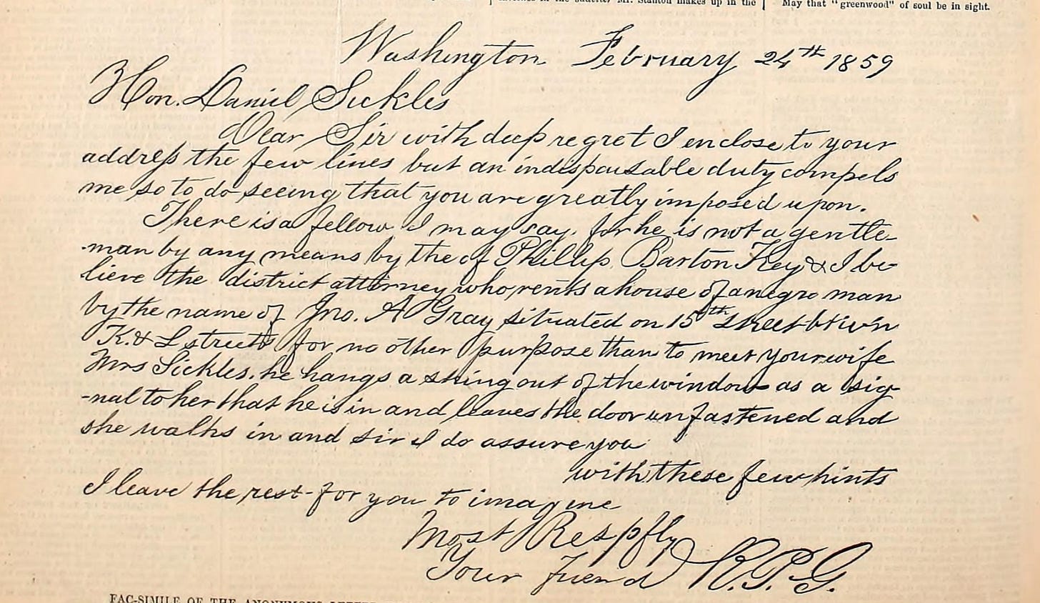  Courtesan Fanny White   Hon. Daniel Sickles  Dear Sir with deep regret I enclose to your address the few lines but an indispensible duty compels me so to do seeing that you are greatly imposed upon. There is a fellow, I may say, for he is not a gentleman by any means by the name of Phillip Barton Key. I believe the district attorney who rents a house of a negro man by the name of A Gray situated on 15th street between K and K streets for no other purpose than to meet your wife Mrs. Sickles. He hangs a string out of the window as a signal to her that he is in and leaves the door unfastened and she walks in and Sir I do assure you with these few hints I leave the rest for you to imagine. 