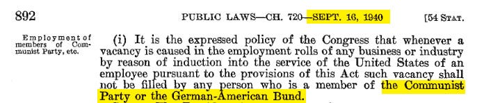 PUBLIC LAWS-CH . 720-SEPT. 16, 1940 [54 STAT. (i) It is the expressed policy of the Congress that whenever a vacancy is caused in the employment rolls of any business or industry by reason of induction into the service of the United States of an employee pursuant to the provisions of this Act such vacancy shall not be filled by any person who is a member of the Communist Party or the German-American Bund . PUBLIC LAWS-CH . 720-SEPT. 16, 1940 [54 STAT. (i) It is the expressed policy of the Congress that whenever a vacancy is caused in the employment rolls of any business or industry by reason of induction into the service of the United States of an employee pursuant to the provisions of this Act such vacancy shall not be filled by any person who is a member of the Communist Party or the German-American Bund .