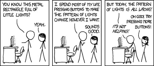 Comic. Panel 1. Person 1 says "You know this metal rectangle full of little lights?" Person 2 says "Yeah." Panel 2. Person 1 says "I spend most of my life pressing buttons to make the pattern of lights change however I want. Person 2 says "Sounds good." Panel 3. Person 1 says "But today, the pattern of lights is ALL WRONG!" Person 2 says "Oh God! Try pressing more buttons!" Person 1 says "It's not helping!"