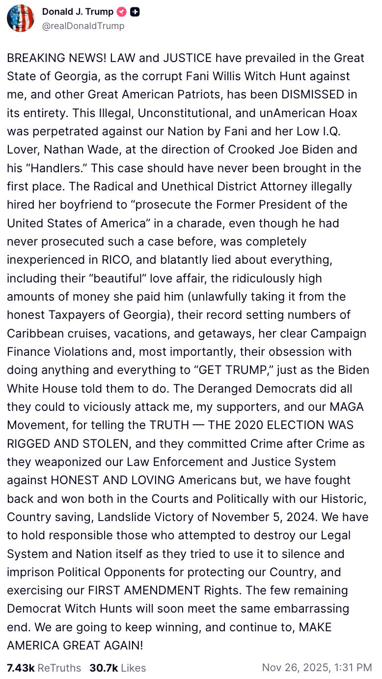 A Truth Social Post made by President Donald Trump on Nov. 26, 2025 reads: “BREAKING NEWS! LAW and JUSTICE have prevailed in the Great State of Georgia, as the corrupt Fani Willis Witch Hunt against me, and other Great American Patriots, has been DISMISSED in its entirety. This Illegal, Unconstitutional, and unAmerican Hoax was perpetrated against our Nation by Fani and her Low I.Q. Lover, Nathan Wade, at the direction of Crooked Joe Biden and his “Handlers.” This case should have never been brought in the first place. The Radical and Unethical District Attorney illegally hired her boyfriend to “prosecute the Former President of the United States of America” in a charade, even though he had never prosecuted such a case before, was completely inexperienced in RICO, and blatantly lied about everything, including their “beautiful” love affair, the ridiculously high amounts of money she paid him (unlawfully taking it from the honest Taxpayers of Georgia), their record setting numbers of Caribbean cruises, vacations, and getaways, her clear Campaign Finance Violations and, most importantly, their obsession with doing anything and everything to “GET TRUMP,” just as the Biden White House told them to do. The Deranged Democrats did all they could to viciously attack me, my supporters, and our MAGA Movement, for telling the TRUTH — THE 2020 ELECTION WAS RIGGED AND STOLEN, and they committed Crime after Crime as they weaponized our Law Enforcement and Justice System against HONEST AND LOVING Americans but, we have fought back and won both in the Courts and Politically with our Historic, Country saving, Landslide Victory of November 5, 2024. We have to hold responsible those who attempted to destroy our Legal System and Nation itself as they tried to use it to silence and imprison Political Opponents for protecting our Country, and exercising our FIRST AMENDMENT Rights. The few remaining Democrat Witch Hunts will soon meet the same embarrassing end. We are going to keep winning, and continue to, MAKE AMERICA GREAT AGAIN!”