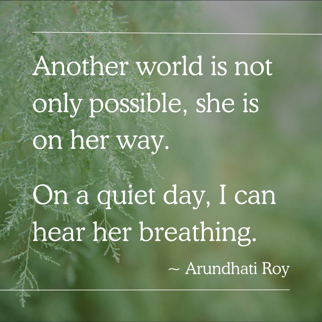 "Another world is not only possible, she is on her way. On a quiet day, I can hear her breathing." - Arundhati Roy