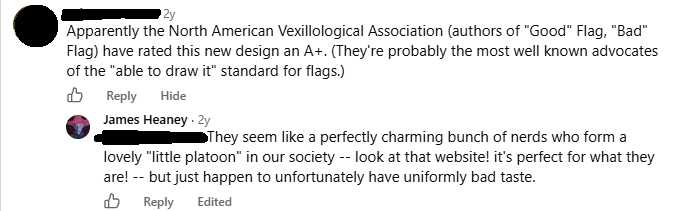 FRIEND SAID: Apparently the North American Vexillological Association (authors of "Good" Flag, "Bad" Flag) have rated this new design an A+. (They're probably the most well known advocates of the "able to draw it" standard for flags.) JAMES HEANEY REPLIED: They seem like a perfectly charming bunch of nerds who form a lovely "little platoon" in our society -- look at that website! it's perfect for what they are! -- but just happen to unfortunately have uniformly bad taste.