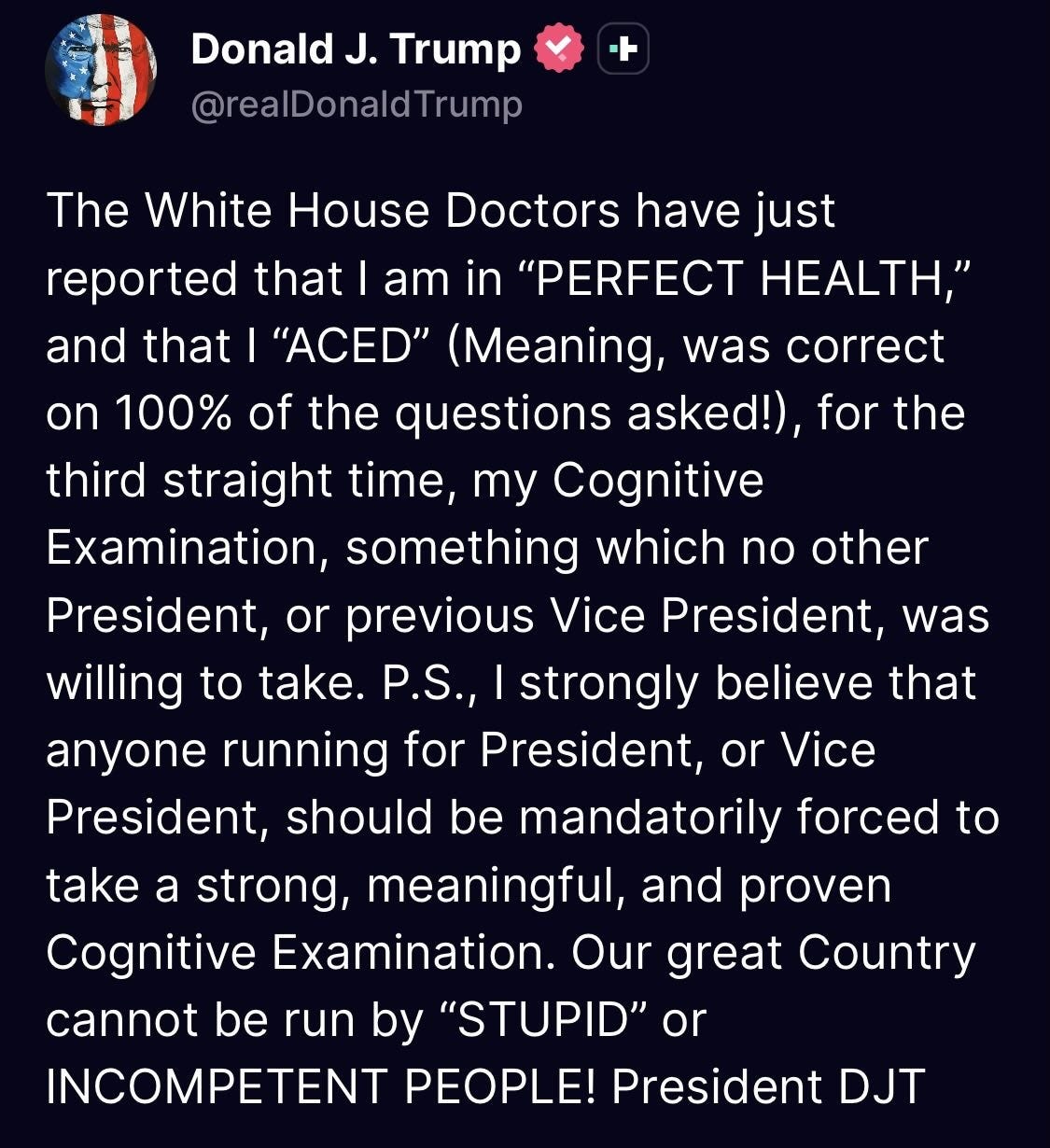 May be a Twitter screenshot of text that says 'Donald J. Trump @realDonaldTrump The White House Doctors have have just reported that am in "PERFECT HEALTH," and that "ACED" (Meaning, was correct on 100% of the questions asked!) for the third straight time, my Cognitive Examination, something which no other President, or previous Vice President, was willing to take. P.S., strongly believe that anyone running for President, or Vice President, should be mandatorily forced to take a strong, meaningful, and proven Cognitive Examination. Our great Country cannot be run by "STUPID" or INCOMPETENT PEOPLE! President DJT' May be a Twitter screenshot of text that says 'Donald J. Trump @realDonaldTrump The White House Doctors have have just reported that am in "PERFECT HEALTH," and that "ACED" (Meaning, was correct on 100% of the questions asked!) for the third straight time, my Cognitive Examination, something which no other President, or previous Vice President, was willing to take. P.S., strongly believe that anyone running for President, or Vice President, should be mandatorily forced to take a strong, meaningful, and proven Cognitive Examination. Our great Country cannot be run by "STUPID" or INCOMPETENT PEOPLE! President DJT'