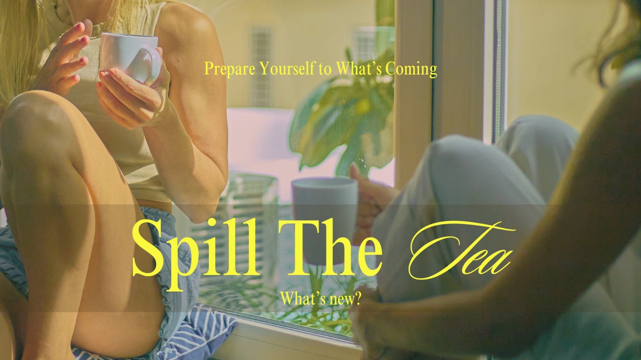 Image shows two woman sitting bt the window while chatting and drinking. Wording: Prepare Yourself to What's Coming. Spill The Tea. What's new?