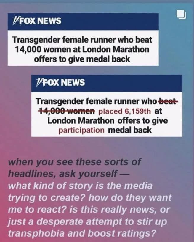 May be an image of text that says '1FOX NEWS Transgender female runner who beat 14, 14,000 women at London Marathon offers to give medal back /FOX NEWS Transgender female runner who beat- 14,000women placed 6, 6,159th at London Marathon offers to give participation medal back when you see these sorts of headlines, ask yourself what kind of story is the media trying to create? how do they want me to react? is this really news, or just a desperate attempt to stir up transphobia and boost ratings?'