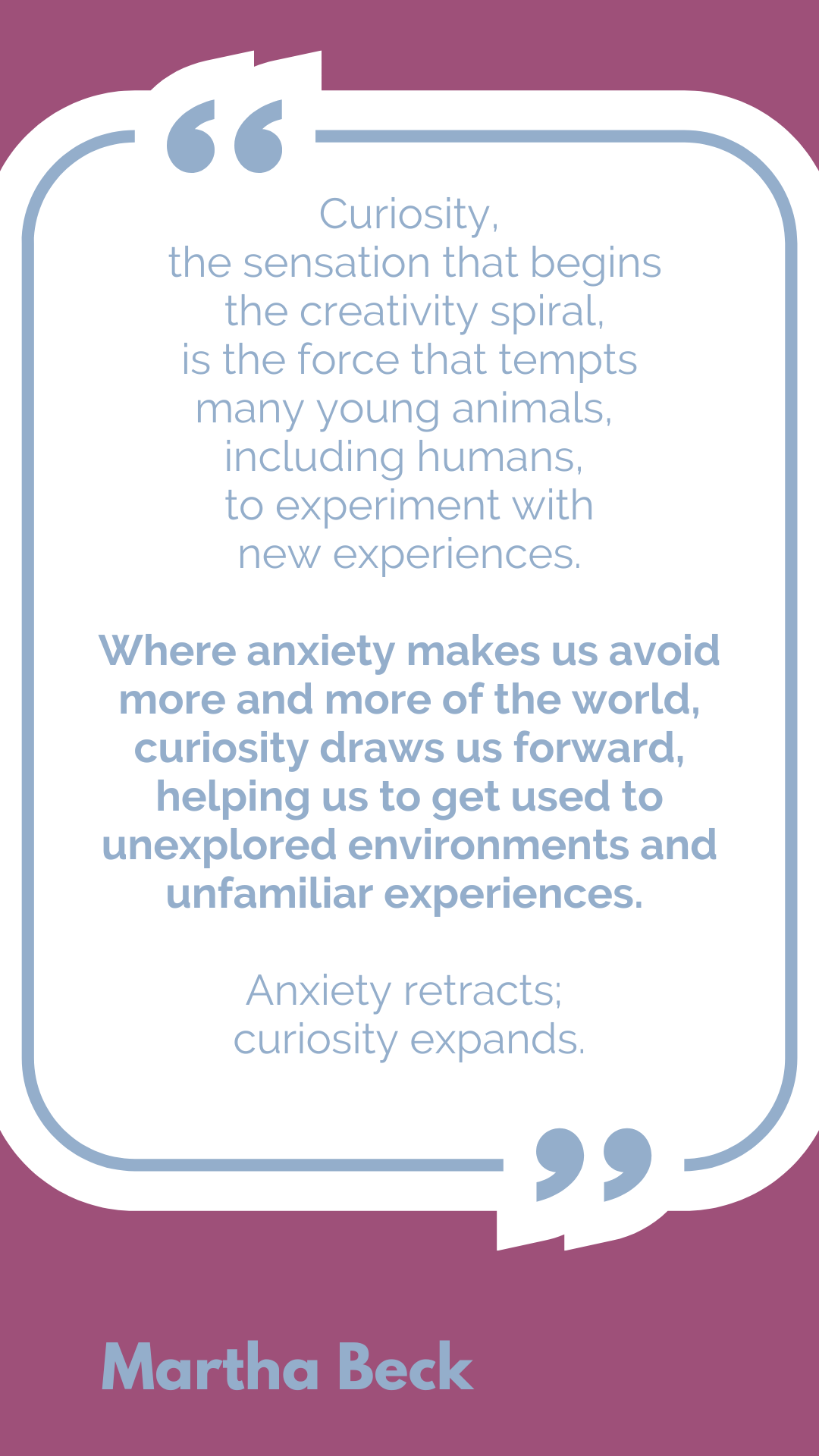 “Curiosity, the sensation that begins the creativity spiral, is the force that tempts many young animals, including humans, to experiment with new experiences. Where anxiety makes us avoid more and more of the world, curiosity draws us forward, helping us to get used to unexplored environments and unfamiliar experiences. Anxiety retracts; curiosity expands,” said Martha Beck.
