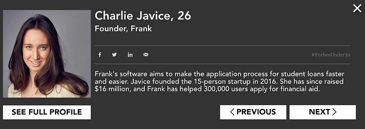 How Charlie Javice appeared on the Forbes 30 under 30 list in 2019. We now know the 300,000 user number was fake. Source: Forbes How Charlie Javice appeared on the Forbes 30 under 30 list in 2019. We now know the 300,000 user number was fake. Source: Forbes