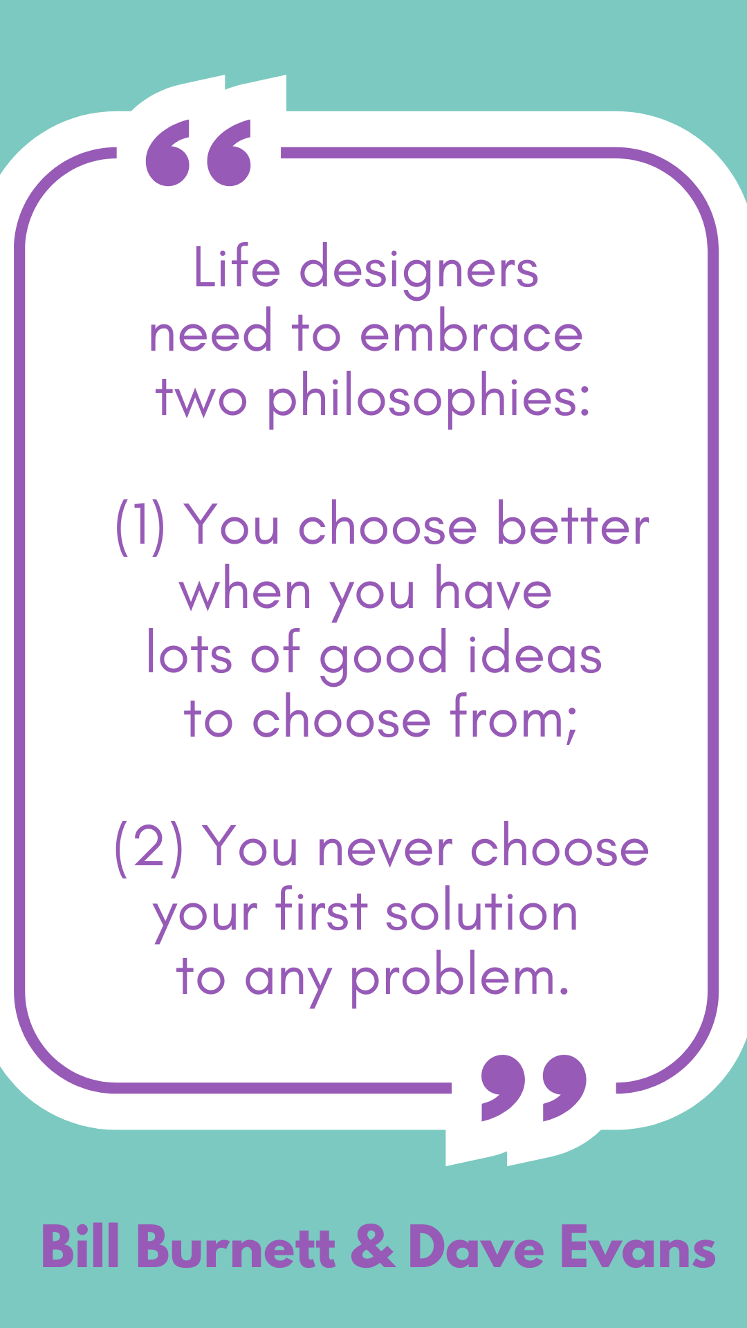 According to Bill Burnett and Dave Evans, “Life designers need to embrace two philosophies: (1) You choose better when you have lots of good ideas to choose from; (2) You never choose your first solution to any problem.”