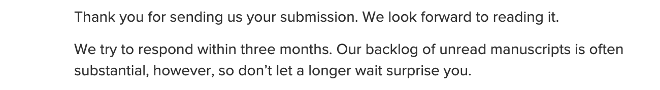 Thank you for sending us your submission. We look forward to reading it.  We try to respond within three months. Our backlog of unread manuscripts is often substantial, however, so don’t let a longer wait surprise you.