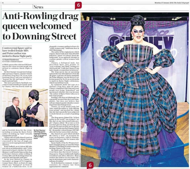 Anti-rowling drag queen welcomed to Downing Street Controversial figure said to have trolled female MPS and Potter author was invited to Burns Night party The Daily Telegraph27 Jan 2025By Daniel Sanderson scottish correspondent  Sir Keir Starmer with drag queen Lawrence Chaney at No 10 as part of a Burns Night event A DRAG queen who criticised JK Rowling over her views on trans people was invited to celebrate Burns Night at No 10.  Sir Keir Starmer was pictured alongside Lawrence Chaney, a former winner of Rupaul’s Drag Race UK, in an event Downing Street said was intended to “honour the life and legacy” of Scotland’s national bard.  The move provoked a backlash over controversial remarks previously made by Chaney, who was heavily made up and in Scottish dress for the event, including accusing the Harry Potter author of stoking up “hate” towards transgender people.  Chaney also recently shared a post on X, which appeared to compare women concerned at the loss of single-sex spaces to racist segregationists in 1960s America.  Rosie Duffield, an ex-labour MP who now sits as an Independent, said: “I’d be interested to know whether the Prime Minister’s staff briefed him on this drag performer’s historic online trolling of women MPS and JK Rowling before he posed for photographs with him.”  In the post shared by Chaney in November, an image of US Congresswoman Nancy Mace, in front of a sign which says “biological” in front of women on a bathroom door, is set alongside a woman smiling in front of a “white women only” bathroom door in 1962 Mississippi.  The author of the original post, which Chaney shared with more than 160,000 followers, stated “it’s always about the bathrooms” in an apparent attempt to conflate gender-critical women with racists.  Chaney, a biological male, has described their own gender as “ever-evolving” and “fluid”, writing in a 2021 book that “I still don’t know if I am male, female, or somewhere in between”.  The drag queen has an upcoming nationwide tour titled Memoirs From My Sh-gpipes. A picture of Chaney alongside the Prime Minister was the first in a collection posted by No 10 on social media to mark its Burns Night celebration, which was held last week.  In comments made last year on a Rupaul’s Drag Race spin-off show, Chaney complained that drag and trans people were being “demonised” and questioned whether this was because “the author of Harry Potter tells you to hate trans people”.  Rowling, who lives in Edinburgh, has repeatedly stressed that she is not transphobic, but does not believe that self-proclaimed gender identity is more important than biological sex.  Chaney, in social media posts last June, urged the author to “stop vilifying trans people” and mocked her claims that she had repeatedly been subjected to death threats as a result of speaking out.  The drag queen claimed the “richest author in the world” was trying to “act like she’s at any risk around trans people”. Chaney added: “JK ur [sic] so rich you don’t grocery shop, you don’t go out, if you do I’m sure security are on the pay roll”. Chaney also mocked Joanna Cherry KC, the gender-critical former SNP MP, after she lost her seat at July’s election.  She shared one post which labelled Ms Cherry a “terf”, an acronym for trans-exclusionary radical feminist, which is used as a slur for women who oppose trans rights.  Susan Smith, of the For Women Scotland campaign group, accused the Prime Minister of insulting Scottish women by inviting Chaney to the event.  Ms Smith said: “It seems there is no event these days that doesn’t feature a drag queen. Drag is traditionally highly sexualised and often offensive. Many women also believe it to be sexist, relying on stereotypes and crude characterisations of women.”  No 10 declined to comment. A representative for Chaney has been approached for comment.  Article Name:Anti-rowling drag queen welcomed to Downing Street Publication:The Daily Telegraph Author:By Daniel Sanderson scottish correspondent Start Page:4 End Page:4