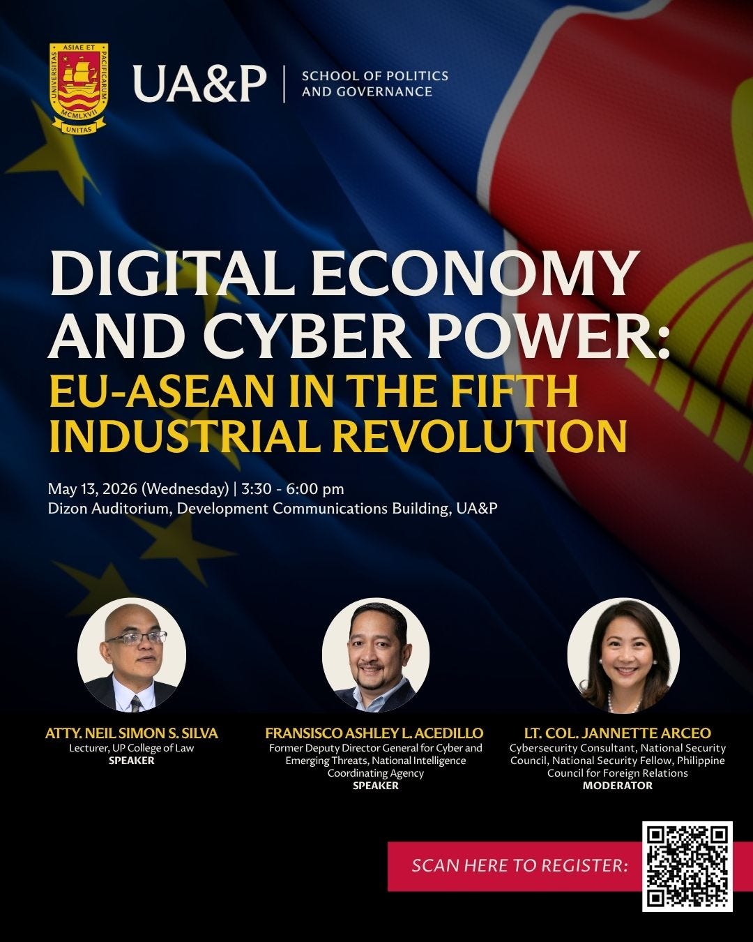 May be an image of text that says 'UNTAS UA&P SCHOOL POLITICS AND GOVERNANCE DIGITAL ECONOMY AND CYBER POWER: EU-ASEAN IN TH FIFTH INDUSTRIAL REVOLUTION May 13, 2026 (Wednesday) 3:30 6:00 pm Dizon Auditorium Development Communications Building, UA&P ATTY.NEIL SIMON ATTY.NEILSIMONS.SILVA SILVA SPE AKER FRANSISCOASHLEYLACEDILLO ISCOASHLEY ACEDILLO FRANSISCOASHL eputyDirect and EmergingTheats,Naialati Inte שעחשמי EmergingIhreats, merging ,Nation Agen SPEAKER LT.COL. LT.COL.JANNETTEARCEO JANNET TEARCEO ultant,Nationa rity pine Council, Nationa ounci MODERATOR ATOR SCAN HERE to SCANHERETOREGISTER: REGISTER:' May be an image of text that says 'UNTAS UA&P SCHOOL POLITICS AND GOVERNANCE DIGITAL ECONOMY AND CYBER POWER: EU-ASEAN IN TH FIFTH INDUSTRIAL REVOLUTION May 13, 2026 (Wednesday) 3:30 6:00 pm Dizon Auditorium Development Communications Building, UA&P ATTY.NEIL SIMON ATTY.NEILSIMONS.SILVA SILVA SPE AKER FRANSISCOASHLEYLACEDILLO ISCOASHLEY ACEDILLO FRANSISCOASHL eputyDirect and EmergingTheats,Naialati Inte שעחשמי EmergingIhreats, merging ,Nation Agen SPEAKER LT.COL. LT.COL.JANNETTEARCEO JANNET TEARCEO ultant,Nationa rity pine Council, Nationa ounci MODERATOR ATOR SCAN HERE to SCANHERETOREGISTER: REGISTER:'