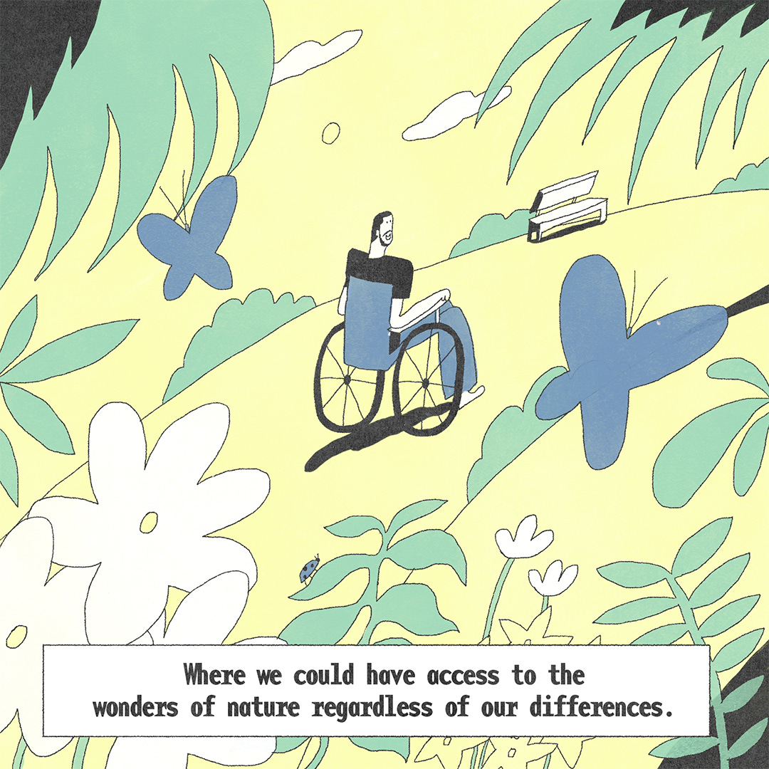 He enters a park abundant with trees, plants, flowers and butterflies. He is smiling and his eyes are filled with wonderment. The text at the bottom says in continuation, “Where we could have access to the wonders of nature regardless of our differences.”