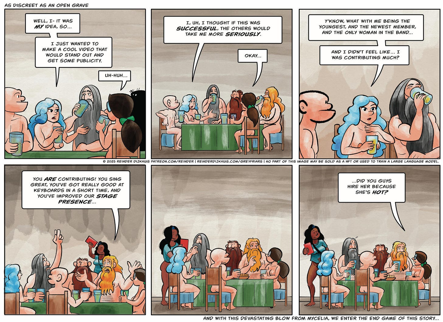 Panel 1. Gail: Well, I- it was my idea, so… I just wanted to make a cool video that would stand out and get some publicity. Mycelia: Uh-huh…  Panel 2. Gail keeps talking. Next to her, Pustule and Oozer are becoming intensely interested in their beer. Gail: I, uh, I thought if this was successful, the others would take me more seriously. Mycelia: Okay…  Panel 3. Pustule gulps his beer Gail: Y'know, what with me being the youngest, and the newest member, and the only woman in the band… And I didn't feel like… I was contributing much?  Panel 4. Pustule signals at Cass. Oozer: You are contributing! You sing great, you've got really good at keyboards in a short time, and you've improved our stage presence…  Panel 5. Mycelia eyes Oozer while Pustule pretends to be perusing the beer menu.  Panel 6. Pustule breaks out in a flop sweat. Mycelia: …did you guys hire her because she's hot?