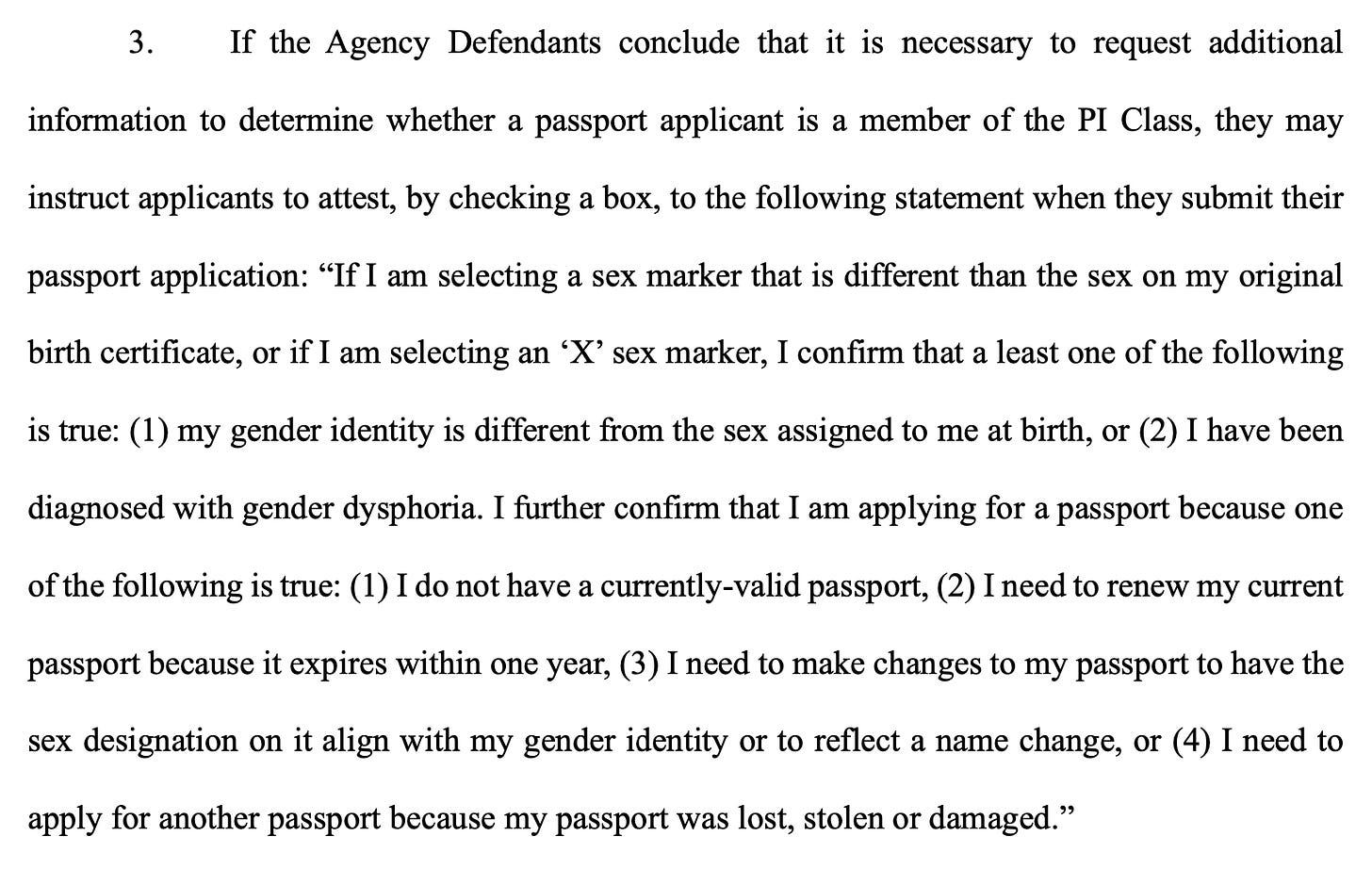 If the Agency Defendants conclude that it is necessary to request additional information to determine whether a passport applicant is a member of the PI Class, they may instruct applicants to attest, by checking a box, to the following statement when they submit their passport application: "If I am selecting a sex marker that is different than the sex on my original birth certificate, or if I am selecting an 'X' sex marker, I confirm that a least one of the following is true: (1) my gender identity is different from the sex assigned to me at birth, or (2) I have been diagnosed with gender dysphoria. I further confirm that I am applying for a passport because one of the following is true: (1) I do not have a currently-valid passport, (2) I need to renew my current passport because it expires within one year, (3) I need to make changes to my passport to have the sex designation on it align with my gender identity or to reflect a name change, or (4) I need to apply for another passport because my passport was lost, stolen or damaged." If the Agency Defendants conclude that it is necessary to request additional information to determine whether a passport applicant is a member of the PI Class, they may instruct applicants to attest, by checking a box, to the following statement when they submit their passport application: "If I am selecting a sex marker that is different than the sex on my original birth certificate, or if I am selecting an 'X' sex marker, I confirm that a least one of the following is true: (1) my gender identity is different from the sex assigned to me at birth, or (2) I have been diagnosed with gender dysphoria. I further confirm that I am applying for a passport because one of the following is true: (1) I do not have a currently-valid passport, (2) I need to renew my current passport because it expires within one year, (3) I need to make changes to my passport to have the sex designation on it align with my gender identity or to reflect a name change, or (4) I need to apply for another passport because my passport was lost, stolen or damaged."
