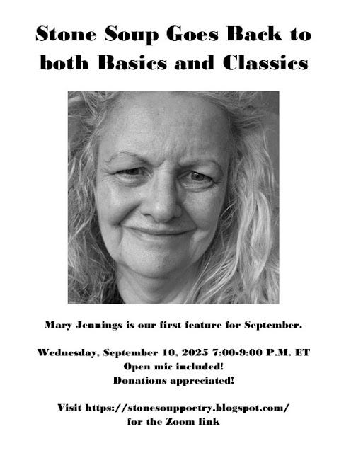 Flyer: Stone Soup Goes Back to both Basics and Classics - Mary Jennings is our first feature for September. - Wednesday, September 10, 2025 7:00-9:00 P.M. ET - Open mic included! Donations appreciated!  - Visit https://stonesouppoetry.blogspot.com/ for the Zoom link