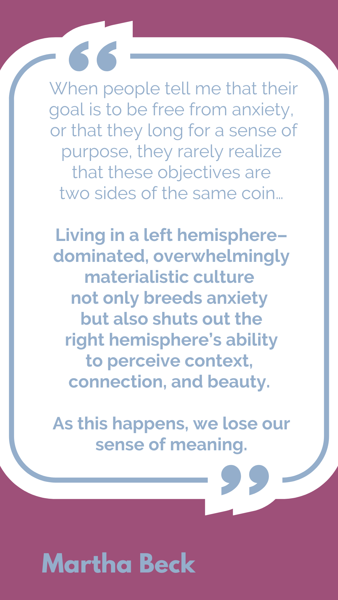 "When people tell me that their goal is to be free from anxiety, or that they long for a sense of purpose, they rarely realize that these objectives are two sides of the same coin…Living in a left hemisphere–dominated, overwhelmingly materialistic culture not only breeds anxiety but also shuts out the right hemisphere’s ability to perceive context, connection, and beauty. As this happens, we lose our sense of meaning," said Martha Beck.