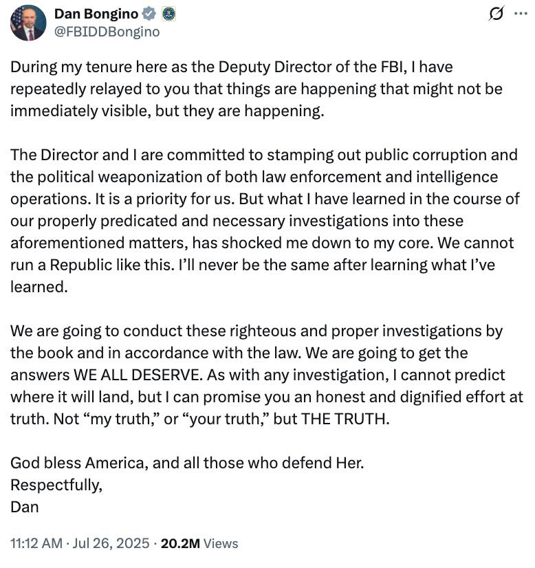 During my tenure here as the Deputy Director of the FBI, I have repeatedly relayed to you that things are happening that might not be immediately visible, but they are happening. The Director and I are committed to stamping out public corruption and the political weaponization of both law enforcement and intelligence operations. It is a priority for us. But what I have learned in the course of our properly predicated and necessary investigations into these aforementioned matters, has shocked me down to my core. We cannot run a Republic like this. I’ll never be the same after learning what I’ve learned. We are going to conduct these righteous and proper investigations by the book and in accordance with the law. We are going to get the answers WE ALL DESERVE. As with any investigation, I cannot predict where it will land, but I can promise you an honest and dignified effort at truth. Not “my truth,” or “your truth,” but THE TRUTH. God bless America, and all those who defend Her. Respectfully, Dan During my tenure here as the Deputy Director of the FBI, I have repeatedly relayed to you that things are happening that might not be immediately visible, but they are happening. The Director and I are committed to stamping out public corruption and the political weaponization of both law enforcement and intelligence operations. It is a priority for us. But what I have learned in the course of our properly predicated and necessary investigations into these aforementioned matters, has shocked me down to my core. We cannot run a Republic like this. I’ll never be the same after learning what I’ve learned. We are going to conduct these righteous and proper investigations by the book and in accordance with the law. We are going to get the answers WE ALL DESERVE. As with any investigation, I cannot predict where it will land, but I can promise you an honest and dignified effort at truth. Not “my truth,” or “your truth,” but THE TRUTH. God bless America, and all those who defend Her. Respectfully, Dan