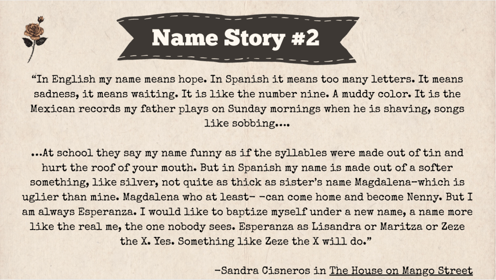 A brown slide with the heading: "Name Story #2." The text of the slide is an excerpt from a Sandra Cisneros Book called The House on Mango Street. Here it is: "In English my name means hope. In Spanish it means too many letters. It means sadness, it means waiting. It is like the number nine. A muddy color. It is the Mexican records my father plays on Sunday mornings when he is shaving, songs like sobbing….

…At school they say my name funny as if the syllables were made out of tin and hurt the roof of your mouth. But in Spanish my name is made out of a softer something, like silver, not quite as thick as sister’s name Magdalena–which is uglier than mine. Magdalena who at least- -can come home and become Nenny. But I am always Esperanza. I would like to baptize myself under a new name, a name more like the real me, the one nobody sees. Esperanza as Lisandra or Maritza or Zeze the X. Yes. Something like Zeze the X will do.”