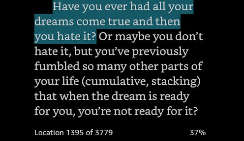Have you ever had all your dreams come true and then you hate it? Or maybe you don’t hate it, but you’ve previously fumbled so many other parts of your life that when the dream is ready for you, you’re not ready for it?