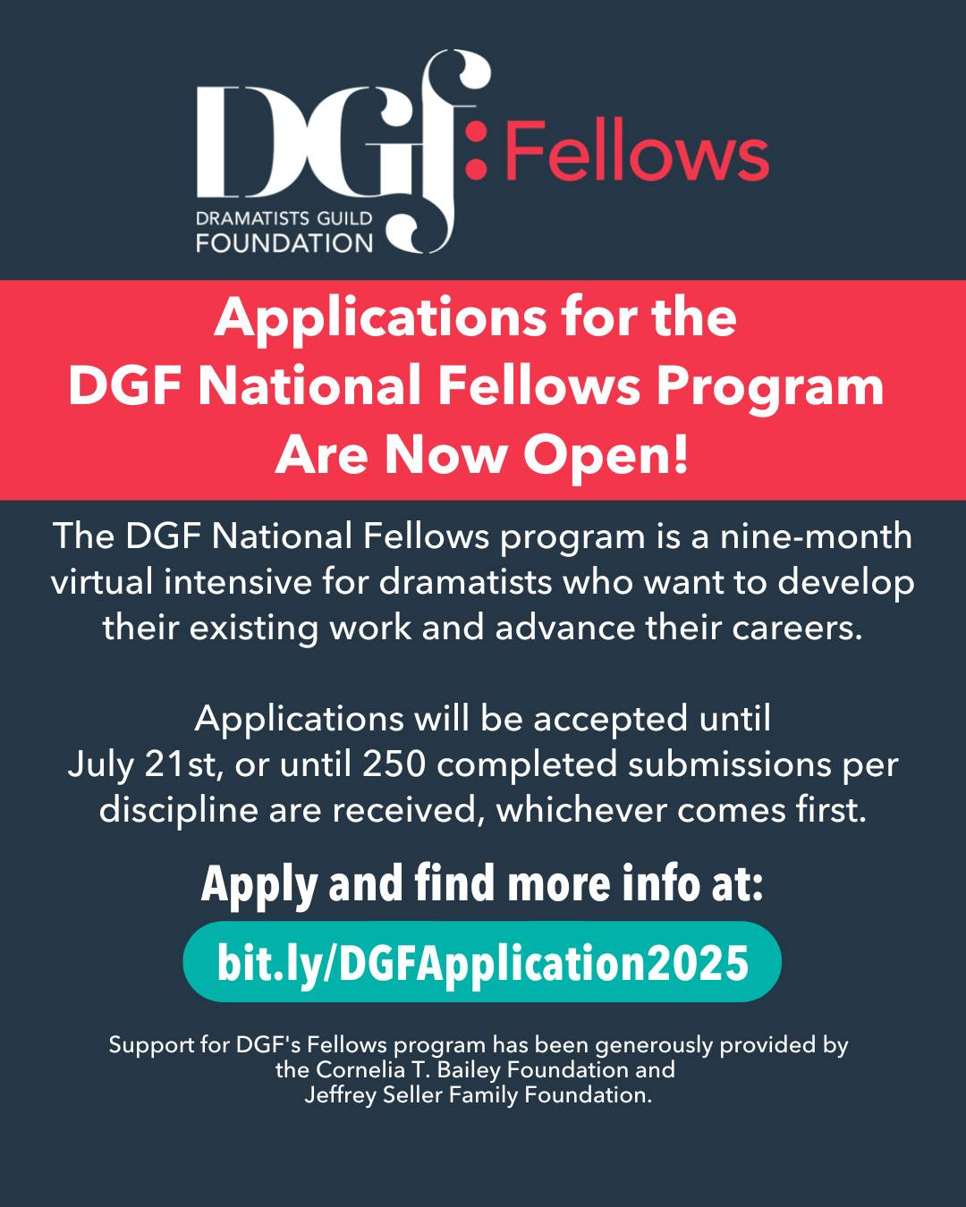May be a graphic of text that says 'DGJ DRAMATISTSGUILD DRAMATISTS GUILD Fellows FOUNDATION Applications for the DGF National Fellows Program Are Now Open! The DGF National Fellows program is a nine-month virtual intensive for dramatists who want to develop their existing work and advance their careers. Applications will be accepted until July 21st, or until 250 completed submissions per discipline are received, whichever comes first. Apply and find more info at: ly/DGFApplication2025 Support for DGF' Fellows program has been generously provided by the Cornelia Bailey Foundation and Jeffrey Seller Family Foundation.'