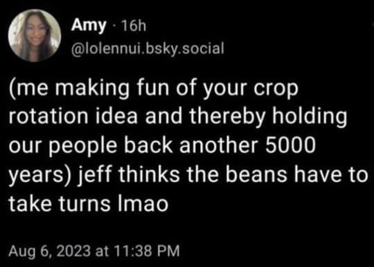 r/Permaculture - Amy - 16h (me making fun of your crop rotation idea and thereby holding our people back another 5000 years) jeff thinks the beans have to take turns Imao Aug 6, 2023 at 11:38 PM r/Permaculture - Amy - 16h (me making fun of your crop rotation idea and thereby holding our people back another 5000 years) jeff thinks the beans have to take turns Imao Aug 6, 2023 at 11:38 PM