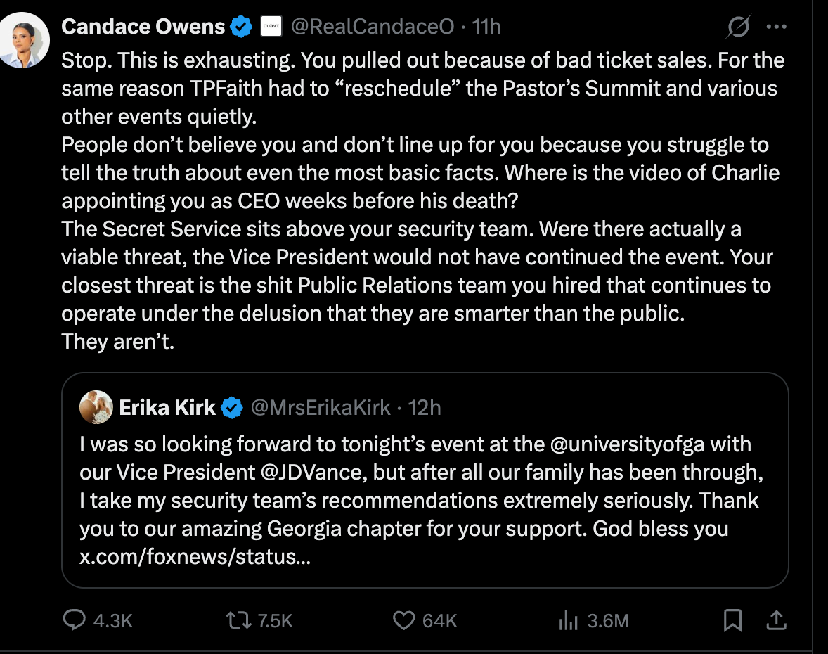 Candace on Twitter: Stop. This is exhausting. You pulled out because of bad ticket sales. For the same reason TPFaith had to “reschedule” the Pastor’s Summit and various other events quietly. People don’t believe you and don’t line up for you because you struggle to tell the truth about even the most basic facts. Where is the video of Charlie appointing you as CEO weeks before his death? The Secret Service sits above your security team. Were there actually a viable threat, the Vice President would not have continued the event. Your closest threat is the shit Public Relations team you hired that continues to operate under the delusion that they are smarter than the public. They aren’t. Candace on Twitter: Stop. This is exhausting. You pulled out because of bad ticket sales. For the same reason TPFaith had to “reschedule” the Pastor’s Summit and various other events quietly. People don’t believe you and don’t line up for you because you struggle to tell the truth about even the most basic facts. Where is the video of Charlie appointing you as CEO weeks before his death? The Secret Service sits above your security team. Were there actually a viable threat, the Vice President would not have continued the event. Your closest threat is the shit Public Relations team you hired that continues to operate under the delusion that they are smarter than the public. They aren’t.