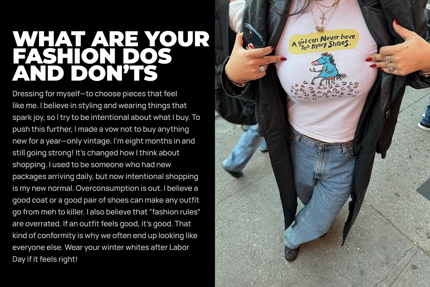 Dressing for myself—to choose pieces that feel like me. I believe in styling and wearing things that spark joy, so I try to be intentional about what I buy. To push this further, I made a vow not to buy anything new for a year—only vintage. I’m eight months in and still going strong! It’s changed how I think about shopping. I used to be someone who had new packages arriving daily, but now intentional shopping is my new normal. Overconsumption is out. I believe a good coat or a good pair of shoes can make any outfit go from meh to killer. I also believe that “fashion rules” are overrated. If an outfit feels good, it’s good. That kind of conformity is why we often end up looking like everyone else. Wear your winter whites after Labor Day if it feels right! Dressing for myself—to choose pieces that feel like me. I believe in styling and wearing things that spark joy, so I try to be intentional about what I buy. To push this further, I made a vow not to buy anything new for a year—only vintage. I’m eight months in and still going strong! It’s changed how I think about shopping. I used to be someone who had new packages arriving daily, but now intentional shopping is my new normal. Overconsumption is out. I believe a good coat or a good pair of shoes can make any outfit go from meh to killer. I also believe that “fashion rules” are overrated. If an outfit feels good, it’s good. That kind of conformity is why we often end up looking like everyone else. Wear your winter whites after Labor Day if it feels right!