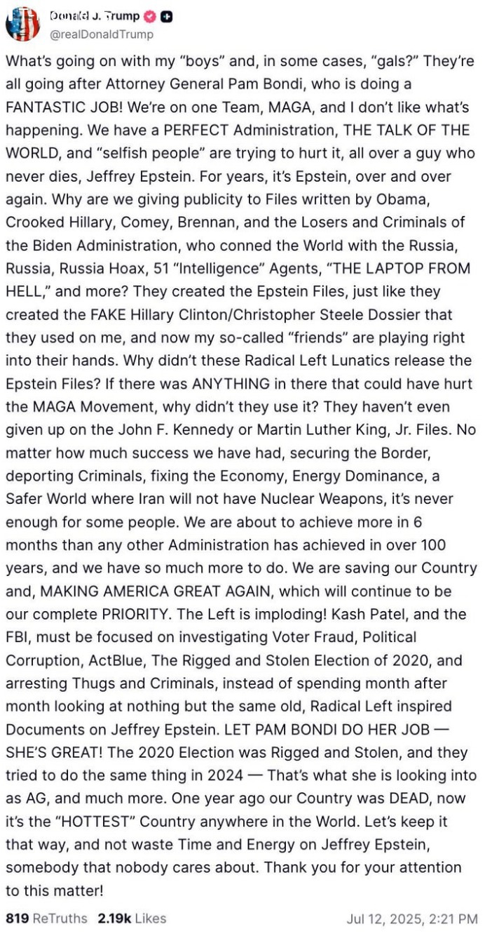 What’s going on with my “boys” and, in some cases, “gals?” They’re all going after Attorney General Pam Bondi, who is doing a FANTASTIC JOB! We’re on one Team, MAGA, and I don’t like what’s happening. We have a PERFECT Administration, THE TALK OF THE WORLD, and “selfish people” are trying to hurt it, all over a guy who never dies, Jeffrey Epstein. For years, it’s Epstein, over and over again. Why are we giving publicity to Files written by Obama, Crooked Hillary, Comey, Brennan, and the Losers and Criminals of the Biden Administration, who conned the World with the Russia, Russia, Russia Hoax, 51 “Intelligence” Agents, “THE LAPTOP FROM HELL,” and more? They created the Epstein Files, just like they created the FAKE Hillary Clinton/Christopher Steele Dossier that they used on me, and now my so-called “friends” are playing right into their hands. Why didn’t these Radical Left Lunatics release the Epstein Files? If there was ANYTHING in there that could have hurt the MAGA Movement, why didn’t they use it? They haven’t even given up on the John F. Kennedy or Martin Luther King, Jr. Files. No matter how much success we have had, securing the Border, deporting Criminals, fixing the Economy, Energy Dominance, a Safer World where Iran will not have Nuclear Weapons, it’s never enough for some people. We are about to achieve more in 6 months than any other Administration has achieved in over 100 years, and we have so much more to do. We are saving our Country and, MAKING AMERICA GREAT AGAIN, which will continue to be our complete PRIORITY. The Left is imploding! Kash Patel, and the FBI, must be focused on investigating Voter Fraud, Political Corruption, ActBlue, The Rigged and Stolen Election of 2020, and arresting Thugs and Criminals, instead of spending month after month looking at nothing but the same old, Radical Left inspired Documents on Jeffrey Epstein. LET PAM BONDI DO HER JOB — SHE’S GREAT! The 2020 Election was Rigged and Stolen, and they tried to do the same thing in 2024 — That’s what she is looking into as AG, and much more. One year ago our Country was DEAD, now it’s the “HOTTEST” Country anywhere in the World. Let’s keep it that way, and not waste Time and Energy on Jeffrey Epstein, somebody that nobody cares about. Thank you for your attention to this matter! What’s going on with my “boys” and, in some cases, “gals?” They’re all going after Attorney General Pam Bondi, who is doing a FANTASTIC JOB! We’re on one Team, MAGA, and I don’t like what’s happening. We have a PERFECT Administration, THE TALK OF THE WORLD, and “selfish people” are trying to hurt it, all over a guy who never dies, Jeffrey Epstein. For years, it’s Epstein, over and over again. Why are we giving publicity to Files written by Obama, Crooked Hillary, Comey, Brennan, and the Losers and Criminals of the Biden Administration, who conned the World with the Russia, Russia, Russia Hoax, 51 “Intelligence” Agents, “THE LAPTOP FROM HELL,” and more? They created the Epstein Files, just like they created the FAKE Hillary Clinton/Christopher Steele Dossier that they used on me, and now my so-called “friends” are playing right into their hands. Why didn’t these Radical Left Lunatics release the Epstein Files? If there was ANYTHING in there that could have hurt the MAGA Movement, why didn’t they use it? They haven’t even given up on the John F. Kennedy or Martin Luther King, Jr. Files. No matter how much success we have had, securing the Border, deporting Criminals, fixing the Economy, Energy Dominance, a Safer World where Iran will not have Nuclear Weapons, it’s never enough for some people. We are about to achieve more in 6 months than any other Administration has achieved in over 100 years, and we have so much more to do. We are saving our Country and, MAKING AMERICA GREAT AGAIN, which will continue to be our complete PRIORITY. The Left is imploding! Kash Patel, and the FBI, must be focused on investigating Voter Fraud, Political Corruption, ActBlue, The Rigged and Stolen Election of 2020, and arresting Thugs and Criminals, instead of spending month after month looking at nothing but the same old, Radical Left inspired Documents on Jeffrey Epstein. LET PAM BONDI DO HER JOB — SHE’S GREAT! The 2020 Election was Rigged and Stolen, and they tried to do the same thing in 2024 — That’s what she is looking into as AG, and much more. One year ago our Country was DEAD, now it’s the “HOTTEST” Country anywhere in the World. Let’s keep it that way, and not waste Time and Energy on Jeffrey Epstein, somebody that nobody cares about. Thank you for your attention to this matter!