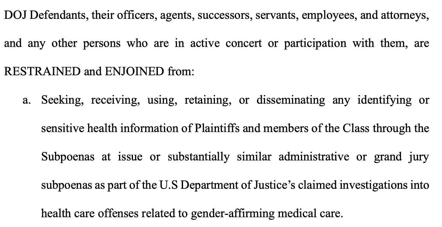 DOJ Defendants, their officers, agents, successors, servants, employees, and attorneys, and any other persons who are in active concert or participation with them, are RESTRAINED and ENJOINED from: a. Seeking, receiving, using, retaining, or disseminating any identifying or sensitive health information of Plaintiffs and members of the Class through the Subpoenas at issue or substantially similar administrative or grand jury subpoenas as part of the U.S Department of Justice’s claimed investigations into health care offenses related to gender-affirming medical care. DOJ Defendants, their officers, agents, successors, servants, employees, and attorneys, and any other persons who are in active concert or participation with them, are RESTRAINED and ENJOINED from: a. Seeking, receiving, using, retaining, or disseminating any identifying or sensitive health information of Plaintiffs and members of the Class through the Subpoenas at issue or substantially similar administrative or grand jury subpoenas as part of the U.S Department of Justice’s claimed investigations into health care offenses related to gender-affirming medical care.