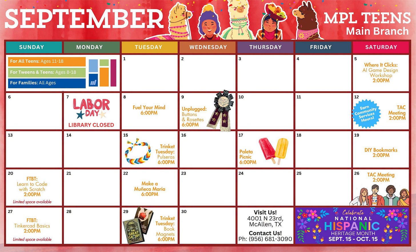 May be an image of text that says 'SUNDAY For MONDAY SEPTEMBER Teens: Ages 1-18 For Tweens TUESDAY Teens: Ages For Famille Ages WEDNESDAY THURSDAY MPL TEENS Main Branch FRIDAY SATURDAY 5 Fuel Your Mind 6:00 LABOR +DAY LIBRARY CLOSED Where Clicks: Game Design 14 Unplugged: uttons 11 6:00PM 12 16 20 Trinket TAC 18 6:00PM FTBT: Learn Code with 2:00PM Limiled ovailable 2:00PM Paleta 23 6:00 Make 28 6:0OPM DIY Bookmarks 2:00PM 25 29 Tinkercad Basics 2:00PM Limiled 26 30 availabile TAC Meeting 2:00PM Trinket Tuesday: 6:00 Visit Us! 4001 23rd, McAllen, Contact Us! Ph: (956) 681-3090 681- 3090 Celebrate NATIONA HISPANIC TAGE MONTH OCT. 15' May be an image of text that says 'SUNDAY For MONDAY SEPTEMBER Teens: Ages 1-18 For Tweens TUESDAY Teens: Ages For Famille Ages WEDNESDAY THURSDAY MPL TEENS Main Branch FRIDAY SATURDAY 5 Fuel Your Mind 6:00 LABOR +DAY LIBRARY CLOSED Where Clicks: Game Design 14 Unplugged: uttons 11 6:00PM 12 16 20 Trinket TAC 18 6:00PM FTBT: Learn Code with 2:00PM Limiled ovailable 2:00PM Paleta 23 6:00 Make 28 6:0OPM DIY Bookmarks 2:00PM 25 29 Tinkercad Basics 2:00PM Limiled 26 30 availabile TAC Meeting 2:00PM Trinket Tuesday: 6:00 Visit Us! 4001 23rd, McAllen, Contact Us! Ph: (956) 681-3090 681- 3090 Celebrate NATIONA HISPANIC TAGE MONTH OCT. 15'